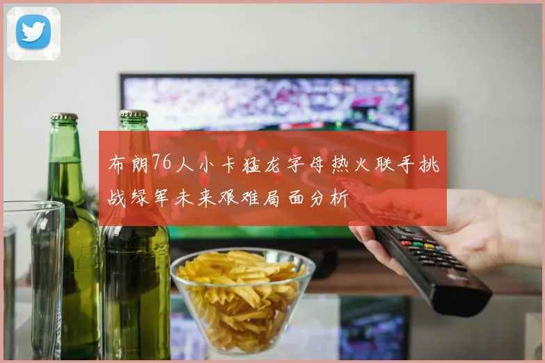 布朗76人小卡猛龙字母热火联手挑战绿军未来艰难局面分析
