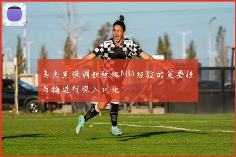 乌杰里强调教练组NBA经验的重要性与梅进行深入讨论