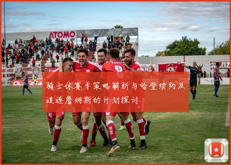 骑士休赛季策略解析与哈登续约及追逐詹姆斯的计划探讨